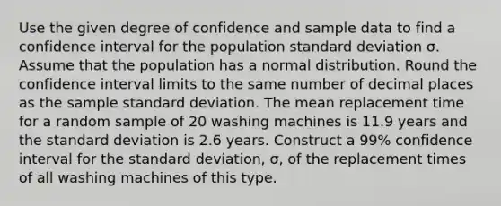 Use the given degree of confidence and sample data to find a confidence interval for the population standard deviation σ. Assume that the population has a normal distribution. Round the confidence interval limits to the same number of decimal places as the sample standard deviation. The mean replacement time for a random sample of 20 washing machines is 11.9 years and the standard deviation is 2.6 years. Construct a​ 99% confidence interval for the standard​ deviation, σ​, of the replacement times of all washing machines of this type.