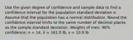 Use the given degree of confidence and sample data to find a confidence interval for the population standard deviation σ. Assume that the population has a normal distribution. Round the confidence interval limits to the same number of decimal places as the sample standard deviation. Weights of men: 90% confidence; n = 14, x̄ = 161.0 lb, s = 10.9 lb