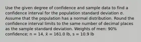 Use the given degree of confidence and sample data to find a confidence interval for the population standard deviation σ. Assume that the population has a normal distribution. Round the confidence interval limits to the same number of decimal places as the sample standard deviation. Weights of men: 90% confidence; n = 14, x̄ = 161.0 lb, s = 10.9 lb