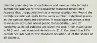 Use the given degree of confidence and sample data to find a confidence interval for the population standard deviation σ. Assume that the population has a normal distribution. Round the confidence interval limits to the same number of decimal places as the sample standard deviation. A sociologist develops a test to measure attitudes about public transportation, and 27 randomly selected subjects are given the test. Their mean score is 76.2 and their standard deviation is 21.4. Construct the 95% confidence interval for the standard deviation, σ, of the scores of all subjects.