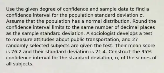 Use the given degree of confidence and sample data to find a confidence interval for the population <a href='https://www.questionai.com/knowledge/kqGUr1Cldy-standard-deviation' class='anchor-knowledge'>standard deviation</a> σ. Assume that the population has a normal distribution. Round the confidence interval limits to the same number of decimal places as the sample standard deviation. A sociologist develops a test to measure attitudes about public transportation, and 27 randomly selected subjects are given the test. Their mean score is 76.2 and their standard deviation is 21.4. Construct the 95% confidence interval for the standard deviation, σ, of the scores of all subjects.