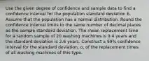 Use the given degree of confidence and sample data to find a confidence interval for the population standard deviation 6. Assume that the population has a normal distribution. Round the confidence interval limits to the same number of decimal places as the sample standard deviation. The mean replacement time for a random sample of 20 washing machines is 9.4 years and the standard deviation is 2.6 years. Construct a 99% confidence interval for the standard deviation, o, of the replacement times of all washing machines of this type.