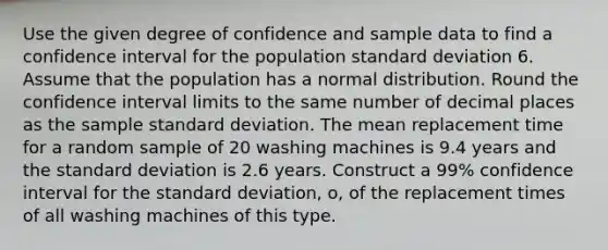 Use the given degree of confidence and sample data to find a confidence interval for the population standard deviation 6. Assume that the population has a normal distribution. Round the confidence interval limits to the same number of decimal places as the sample standard deviation. The mean replacement time for a random sample of 20 washing machines is 9.4 years and the standard deviation is 2.6 years. Construct a 99% confidence interval for the standard deviation, o, of the replacement times of all washing machines of this type.