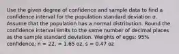 Use the given degree of confidence and sample data to find a confidence interval for the population standard deviation σ. Assume that the population has a normal distribution. Round the confidence interval limits to the same number of decimal places as the sample standard deviation. Weights of eggs: 95% confidence; n = 22, = 1.65 oz, s = 0.47 oz