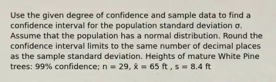 Use the given degree of confidence and sample data to find a confidence interval for the population standard deviation σ. Assume that the population has a normal distribution. Round the confidence interval limits to the same number of decimal places as the sample standard deviation. Heights of mature White Pine trees: 99% confidence; n = 29, x̄ = 65 ft , s = 8.4 ft