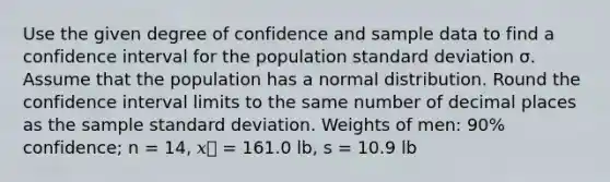 Use the given degree of confidence and sample data to find a confidence interval for the population <a href='https://www.questionai.com/knowledge/kqGUr1Cldy-standard-deviation' class='anchor-knowledge'>standard deviation</a> σ. Assume that the population has a normal distribution. Round the confidence interval limits to the same number of decimal places as the sample standard deviation. Weights of men: 90% confidence; n = 14, 𝑥⎯ = 161.0 lb, s = 10.9 lb