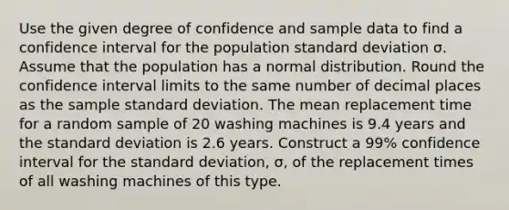 Use the given degree of confidence and sample data to find a confidence interval for the population standard deviation σ. Assume that the population has a normal distribution. Round the confidence interval limits to the same number of decimal places as the sample standard deviation. The mean replacement time for a random sample of 20 washing machines is 9.4 years and the standard deviation is 2.6 years. Construct a 99% confidence interval for the standard deviation, σ, of the replacement times of all washing machines of this type.