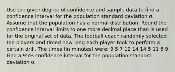 Use the given degree of confidence and sample data to find a confidence interval for the population <a href='https://www.questionai.com/knowledge/kqGUr1Cldy-standard-deviation' class='anchor-knowledge'>standard deviation</a> σ. Assume that the population has a normal distribution. Round the confidence interval limits to one more decimal place than is used for the original set of data. The football coach randomly selected ten players and timed how long each player took to perform a certain drill. The times (in minutes) were: 9 5 7 12 14 14 5 11 6 9 Find a 95% confidence interval for the population standard deviation σ.