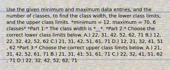 Use the given minimum and maximum data​ entries, and the number of​ classes, to find the class​ width, the lower class​ limits, and the upper class limits. *minimum = 12​, maximum = 70​, 6 classes* *Part 1:* The class width is *__*. *Part 2:* Choose the correct lower class limits below. A.) 22​, 31​, 42​, 52​, 62​, 71 B.) 12​, 22​, 32​, 42​, 52​, 62 C.) 21​, 31​, 42​, 51​, 61​, 71 D.) 12​, 21​, 32​, 41​, 51​, 62 *Part 3:* Choose the correct upper class limits below. A.) 21​, 31​, 42​, 52​, 61​, 71 B.) 21​, 31​, 41​, 51​, 61​, 71 C.) 22​, 32​, 41​, 51​, 62​, 71 D.) 22​, 32​, 42​, 52​, 62​, 71