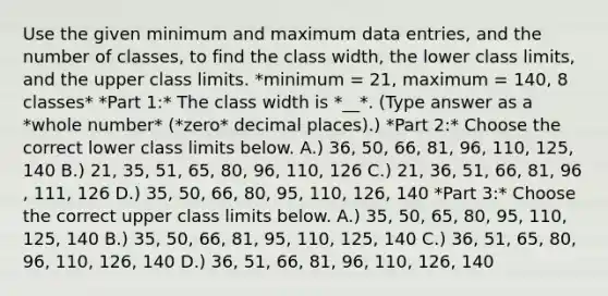 Use the given minimum and maximum data​ entries, and the number of​ classes, to find the class​ width, the lower class​ limits, and the upper class limits. *minimum = 21​, maximum = 140​, 8 classes* *Part 1:* The class width is *__*. (Type answer as a *whole number* (*zero* decimal places).) *Part 2:* Choose the correct lower class limits below. A.) 36​, 50​, 66​, 81​, 96​, 110​, 125​, 140 B.) 21​, 35​, 51​, 65​, 80​, 96​, 110​, 126 C.) 21​, 36​, 51​, 66​, 81​, 96​, 111​, 126 D.) 35​, 50​, 66​, 80​, 95​, 110​, 126​, 140 *Part 3:* Choose the correct upper class limits below. A.) 35​, 50​, 65​, 80​, 95​, 110​, 125​, 140 B.) 35​, 50​, 66​, 81​, 95​, 110​, 125​, 140 C.) 36​, 51​, 65​, 80​, 96​, 110​, 126​, 140 D.) 36​, 51​, 66​, 81​, 96​, 110​, 126​, 140