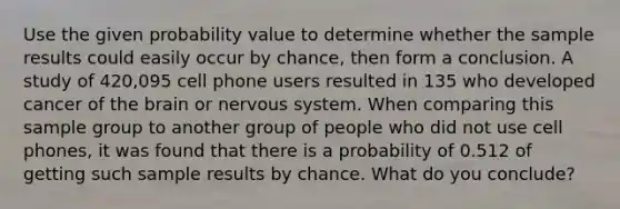 Use the given probability value to determine whether the sample results could easily occur by​ chance, then form a conclusion. A study of​ 420,095 cell phone users resulted in 135 who developed cancer of the brain or nervous system. When comparing this sample group to another group of people who did not use cell​ phones, it was found that there is a probability of 0.512 of getting such sample results by chance. What do you​ conclude?