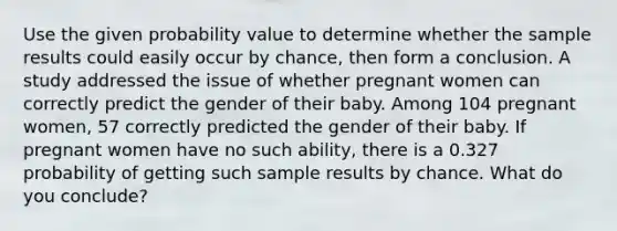 Use the given probability value to determine whether the sample results could easily occur by​ chance, then form a conclusion. A study addressed the issue of whether pregnant women can correctly predict the gender of their baby. Among 104 pregnant​ women, 57 correctly predicted the gender of their baby. If pregnant women have no such​ ability, there is a 0.327 probability of getting such sample results by chance. What do you​ conclude?