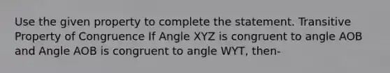 Use the given property to complete the statement. <a href='https://www.questionai.com/knowledge/kUOVIPBuRy-transitive-property' class='anchor-knowledge'>transitive property</a> of Congruence If Angle XYZ is congruent to angle AOB and Angle AOB is congruent to angle WYT, then-