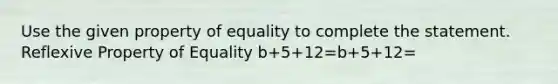 Use the given property of equality to complete the statement. Reflexive Property of Equality b+5+12=b+5+12=