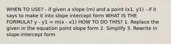 WHEN TO USE? - if given a slope (m) and a point (x1, y1) - if it says to make it into slope intercept form WHAT IS THE FORMULA? y - y1 = m(x - x1) HOW TO DO THIS? 1. Replace the given in the equation point slope form 2. Simplify 3. Rewrite in slope-intercept form