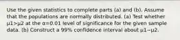 Use the given statistics to complete parts​ (a) and​ (b). Assume that the populations are normally distributed. ​(a) Test whether μ1>μ2 at the α=0.01 level of significance for the given sample data. ​(b) Construct a 99​% confidence interval about μ1−μ2.