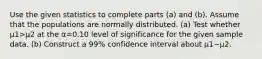 Use the given statistics to complete parts​ (a) and​ (b). Assume that the populations are normally distributed. ​(a) Test whether μ1>μ2 at the α=0.10 level of significance for the given sample data. ​(b) Construct a 99​% confidence interval about μ1−μ2.