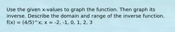 Use the given x-values to graph the function. Then graph its inverse. Describe the domain and range of the <a href='https://www.questionai.com/knowledge/kmNesvRYOc-inverse-function' class='anchor-knowledge'>inverse function</a>. f(x) = (4/5)^x; x = -2, -1, 0, 1, 2, 3