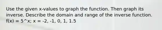 Use the given x-values to graph the function. Then graph its inverse. Describe the domain and range of the inverse function. f(x) = 5^x; x = -2, -1, 0, 1, 1.5