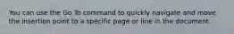 You can use the Go To command to quickly navigate and move the insertion point to a specific page or line in the document.