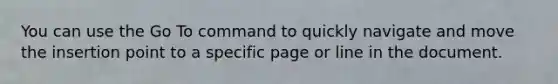 You can use the Go To command to quickly navigate and move the insertion point to a specific page or line in the document.