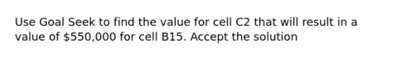 Use Goal Seek to find the value for cell C2 that will result in a value of 550,000 for cell B15. Accept the solution