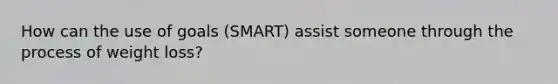 How can the use of goals (SMART) assist someone through the process of weight loss?