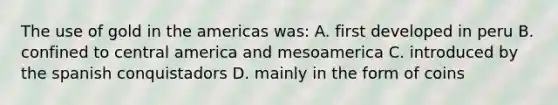 The use of gold in the americas was: A. first developed in peru B. confined to central america and mesoamerica C. introduced by the spanish conquistadors D. mainly in the form of coins