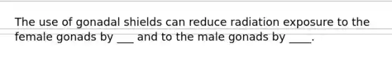 The use of gonadal shields can reduce radiation exposure to the female gonads by ___ and to the male gonads by ____.