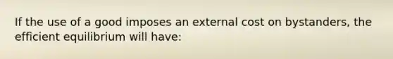 If the use of a good imposes an external cost on bystanders, the efficient equilibrium will have: