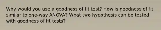 Why would you use a goodness of fit test? How is goodness of fit similar to one-way ANOVA? What two hypothesis can be tested with goodness of fit tests?