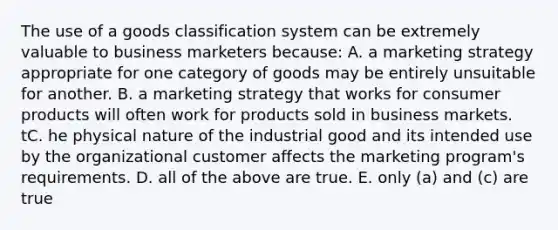 The use of a goods classification system can be extremely valuable to business marketers because: A. a marketing strategy appropriate for one category of goods may be entirely unsuitable for another. B. a marketing strategy that works for consumer products will often work for products sold in business markets. tC. he physical nature of the industrial good and its intended use by the organizational customer affects the marketing program's requirements. D. all of the above are true. E. only (a) and (c) are true