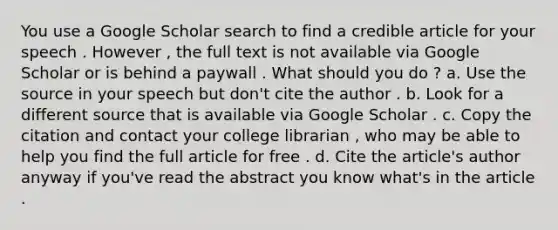 You use a Google Scholar search to find a credible article for your speech . However , the full text is not available via Google Scholar or is behind a paywall . What should you do ? a. Use the source in your speech but don't cite the author . b. Look for a different source that is available via Google Scholar . c. Copy the citation and contact your college librarian , who may be able to help you find the full article for free . d. Cite the article's author anyway if you've read the abstract you know what's in the article .