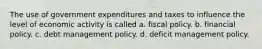 The use of government expenditures and taxes to influence the level of economic activity is called a. fiscal policy. b. financial policy. c. debt management policy. d. deficit management policy.