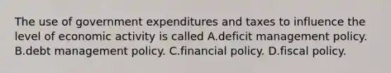 The use of government expenditures and taxes to influence the level of economic activity is called A.deficit management policy. B.debt management policy. C.financial policy. D.fiscal policy.