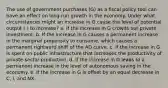 The use of government purchases (G) as a fiscal policy tool can have an effect on long-run growth in the economy. Under what circumstances might an increase in G cause the level of potential output ( ) to increase? a. If the increase in G crowds out private investment. b. If the increase in G causes a permanent increase in the marginal propensity to consume, which causes a permanent rightward shift of the AD curve. c. If the increase in G is spent on public infrastructure that increases the productivity of private-sector production. d. If the increase in G leads to a permanent increase in the level of autonomous saving in the economy. e. If the increase in G is offset by an equal decrease in C, I, and NX.