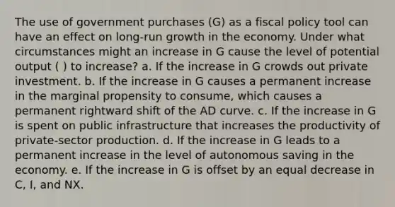 The use of government purchases (G) as a fiscal policy tool can have an effect on long-run growth in the economy. Under what circumstances might an increase in G cause the level of potential output ( ) to increase? a. If the increase in G crowds out private investment. b. If the increase in G causes a permanent increase in the marginal propensity to consume, which causes a permanent rightward shift of the AD curve. c. If the increase in G is spent on public infrastructure that increases the productivity of private-sector production. d. If the increase in G leads to a permanent increase in the level of autonomous saving in the economy. e. If the increase in G is offset by an equal decrease in C, I, and NX.