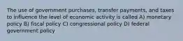 The use of government purchases, transfer payments, and taxes to influence the level of economic activity is called A) monetary policy B) fiscal policy C) congressional policy D) federal government policy