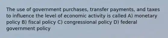 The use of government purchases, transfer payments, and taxes to influence the level of economic activity is called A) monetary policy B) fiscal policy C) congressional policy D) federal government policy