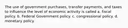 The use of government purchases, transfer payments, and taxes to influence the level of economic activity is called a. fiscal policy. b. Federal Government policy. c. congressional policy. d. monetary policy.