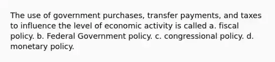 The use of government purchases, transfer payments, and taxes to influence the level of economic activity is called a. fiscal policy. b. Federal Government policy. c. congressional policy. d. monetary policy.