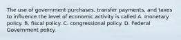 The use of government purchases, transfer payments, and taxes to influence the level of economic activity is called A. monetary policy. B. fiscal policy. C. congressional policy. D. Federal Government policy.