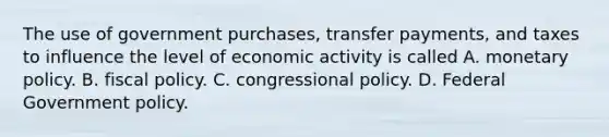 The use of government purchases, transfer payments, and taxes to influence the level of economic activity is called A. monetary policy. B. fiscal policy. C. congressional policy. D. Federal Government policy.