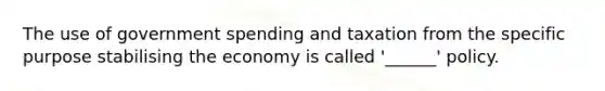 The use of government spending and taxation from the specific purpose stabilising the economy is called '______' policy.