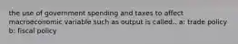 the use of government spending and taxes to affect macroeconomic variable such as output is called.. a: trade policy b: fiscal policy