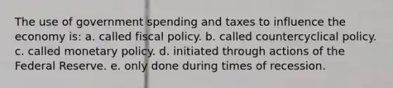 The use of government spending and taxes to influence the economy is: a. called fiscal policy. b. called countercyclical policy. c. called monetary policy. d. initiated through actions of the Federal Reserve. e. only done during times of recession.