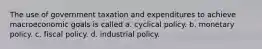 The use of government taxation and expenditures to achieve macroeconomic goals is called a. cyclical policy. b. monetary policy. c. fiscal policy. d. industrial policy.