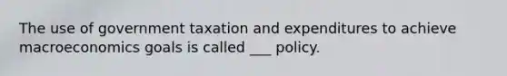 The use of government taxation and expenditures to achieve macroeconomics goals is called ___ policy.