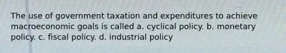 The use of government taxation and expenditures to achieve macroeconomic goals is called a. cyclical policy. b. monetary policy. c. fiscal policy. d. industrial policy