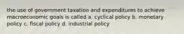 the use of government taxation and expenditures to achieve macroeconomic goals is called a. cyclical policy b. monetary policy c. fiscal policy d. industrial policy